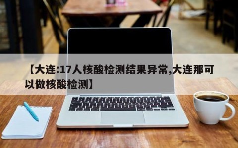 【大连:17人核酸检测结果异常,大连那可以做核酸检测】